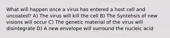 What will happen once a virus has entered a host cell and uncoated? A) The virus will kill the cell B) The Syntehsis of new visions will occur C) The genetic material of the virus will disintegrate D) A new envelope will surround the nucleic acid