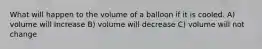 What will happen to the volume of a balloon if it is cooled. A) volume will Increase B) volume will decrease C) volume will not change