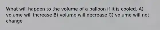 What will happen to the volume of a balloon if it is cooled. A) volume will Increase B) volume will decrease C) volume will not change