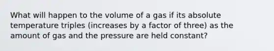 What will happen to the volume of a gas if its absolute temperature triples (increases by a factor of three) as the amount of gas and the pressure are held constant?