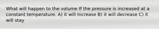 What will happen to the volume If the pressure is increased at a constant temperature. A) it will Increase B) it will decrease C) it will stay