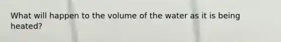 What will happen to the volume of the water as it is being heated?