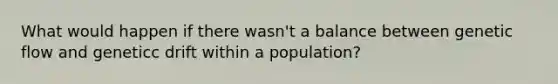 What would happen if there wasn't a balance between genetic flow and geneticc drift within a population?