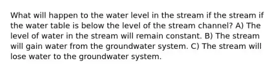 What will happen to the water level in the stream if the stream if the water table is below the level of the stream channel? A) The level of water in the stream will remain constant. B) The stream will gain water from the groundwater system. C) The stream will lose water to the groundwater system.