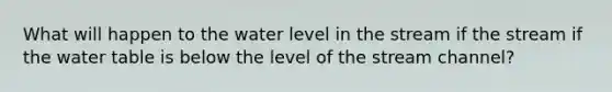 What will happen to the water level in the stream if the stream if <a href='https://www.questionai.com/knowledge/kra6qgcwqy-the-water-table' class='anchor-knowledge'>the water table</a> is below the level of the stream channel?