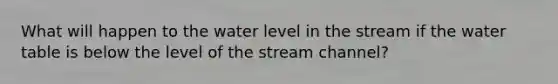 What will happen to the water level in the stream if the water table is below the level of the stream channel?