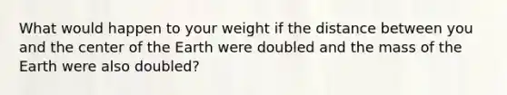 What would happen to your weight if the distance between you and the center of the Earth were doubled and the mass of the Earth were also doubled?