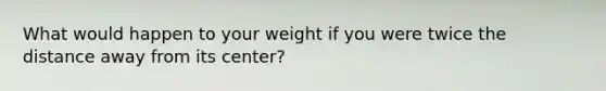 What would happen to your weight if you were twice the distance away from its center?