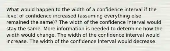 What would happen to the width of a confidence interval if the level of confidence increased (assuming everything else remained the same)? The width of the confidence interval would stay the same. More information is needed to determine how the width would change. The width of the confidence interval would increase. The width of the confidence interval would decrease.