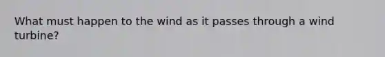 What must happen to the wind as it passes through a wind turbine?