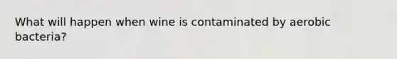 What will happen when wine is contaminated by aerobic bacteria?