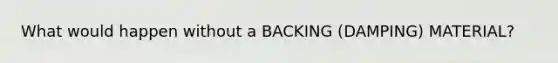 What would happen without a BACKING (DAMPING) MATERIAL?