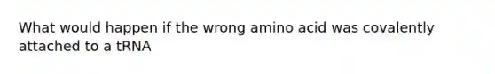 What would happen if the wrong amino acid was covalently attached to a tRNA