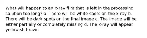 What will happen to an x-ray film that is left in the processing solution too long? a. There will be white spots on the x-ray b. There will be dark spots on the final image c. The image will be either partially or completely missing d. The x-ray will appear yellowish brown