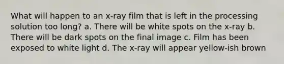 What will happen to an x-ray film that is left in the processing solution too long? a. There will be white spots on the x-ray b. There will be dark spots on the final image c. Film has been exposed to white light d. The x-ray will appear yellow-ish brown