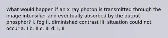 What would happen if an x-ray photon is transmitted through the image intensifier and eventually absorbed by the output phosphor? I. fog II. diminished contrast III. situation could not occur a. I b. II c. III d. I, II