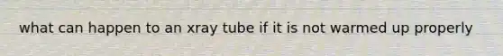what can happen to an xray tube if it is not warmed up properly