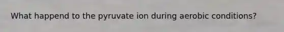 What happend to the pyruvate ion during aerobic conditions?