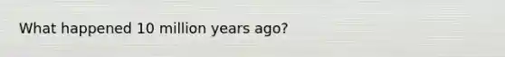 What happened 10 million years ago?