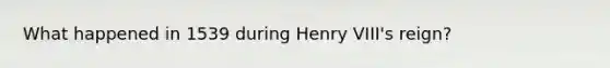 What happened in 1539 during Henry VIII's reign?