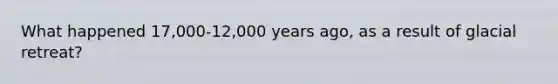 What happened 17,000-12,000 years ago, as a result of glacial retreat?