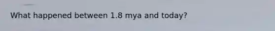 What happened between 1.8 mya and today?