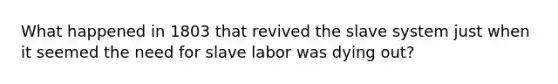 What happened in 1803 that revived the slave system just when it seemed the need for slave labor was dying out?