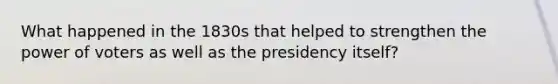 What happened in the 1830s that helped to strengthen the power of voters as well as the presidency itself?