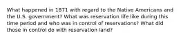 What happened in 1871 with regard to the Native Americans and the U.S. government? What was reservation life like during this time period and who was in control of reservations? What did those in control do with reservation land?