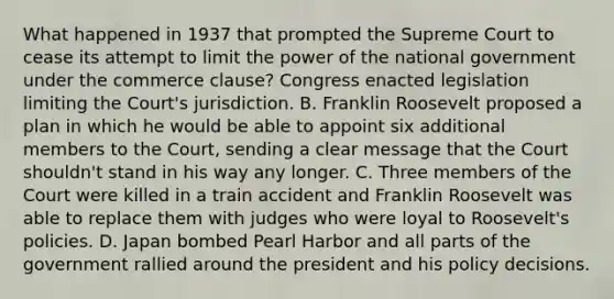 What happened in 1937 that prompted the Supreme Court to cease its attempt to limit the power of the national government under the commerce clause? Congress enacted legislation limiting the Court's jurisdiction. B. Franklin Roosevelt proposed a plan in which he would be able to appoint six additional members to the Court, sending a clear message that the Court shouldn't stand in his way any longer. C. Three members of the Court were killed in a train accident and Franklin Roosevelt was able to replace them with judges who were loyal to Roosevelt's policies. D. Japan bombed Pearl Harbor and all parts of the government rallied around the president and his policy decisions.