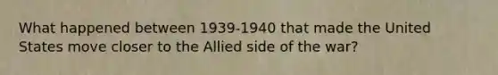 What happened between 1939-1940 that made the United States move closer to the Allied side of the war?