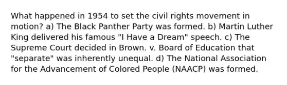 What happened in 1954 to set <a href='https://www.questionai.com/knowledge/kwq766eC44-the-civil-rights-movement' class='anchor-knowledge'>the civil rights movement</a> in motion? a) The Black Panther Party was formed. b) Martin Luther King delivered his famous "I Have a Dream" speech. c) The Supreme Court decided in Brown. v. Board of Education that "separate" was inherently unequal. d) The National Association for the Advancement of Colored People (NAACP) was formed.