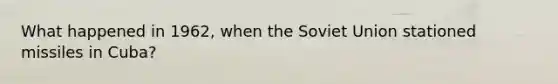 What happened in 1962, when the Soviet Union stationed missiles in Cuba?