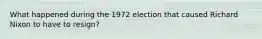 What happened during the 1972 election that caused Richard Nixon to have to resign?