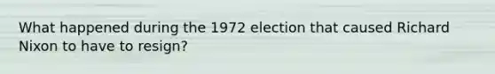 What happened during the 1972 election that caused Richard Nixon to have to resign?