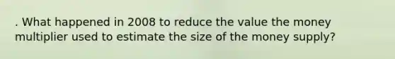 . What happened in 2008 to reduce the value the money multiplier used to estimate the size of the money supply?