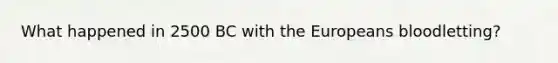 What happened in 2500 BC with the Europeans bloodletting?