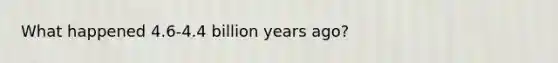 What happened 4.6-4.4 billion years ago?