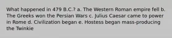 What happened in 479 B.C.? a. The Western Roman empire fell b. The Greeks won the Persian Wars c. Julius Caesar came to power in Rome d. Civilization began e. Hostess began mass-producing the Twinkie