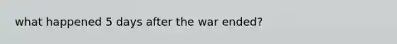 what happened 5 days after the war ended?