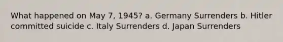 What happened on May 7, 1945? a. Germany Surrenders b. Hitler committed suicide c. Italy Surrenders d. Japan Surrenders