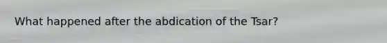 What happened after the abdication of the Tsar?