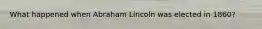 What happened when Abraham Lincoln was elected in 1860?