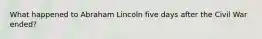 What happened to Abraham Lincoln five days after the Civil War ended?