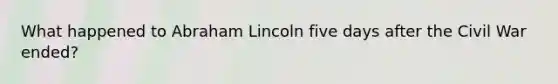 What happened to Abraham Lincoln five days after the Civil War ended?