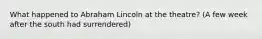 What happened to Abraham Lincoln at the theatre? (A few week after the south had surrendered)