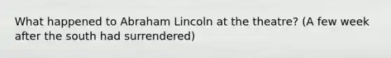 What happened to Abraham Lincoln at the theatre? (A few week after the south had surrendered)