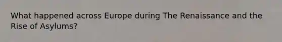 What happened across Europe during The Renaissance and the Rise of Asylums?
