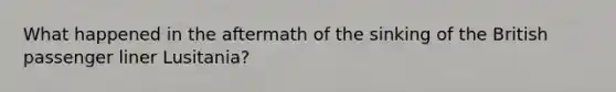 What happened in the aftermath of the sinking of the British passenger liner Lusitania?