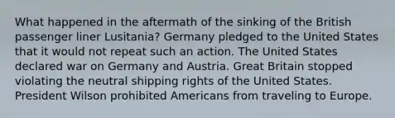 What happened in the aftermath of the sinking of the British passenger liner Lusitania? Germany pledged to the United States that it would not repeat such an action. The United States declared war on Germany and Austria. Great Britain stopped violating the neutral shipping rights of the United States. President Wilson prohibited Americans from traveling to Europe.